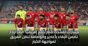3 مسارات لمنتخب مصر بأمم إفريقيا: الصدارة تضمن البقاء بأغادير والوصافة تنقل الفريق لمواجهة الكبار