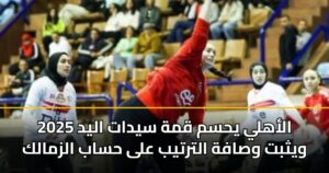الأهلي يحسم قمة سيدات اليد 2025 ويثبت وصافة الترتيب على حساب الزمالك