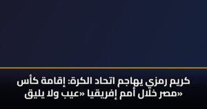 كريم رمزي يهاجم اتحاد الكرة: إقامة كأس مصر خلال أمم إفريقيا «عيب ولا يليق»