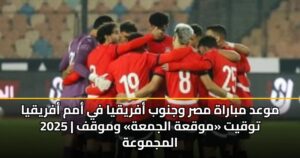 موعد مباراة مصر وجنوب أفريقيا في أمم أفريقيا 2025 | توقيت «موقعة الجمعة» وموقف المجموعة