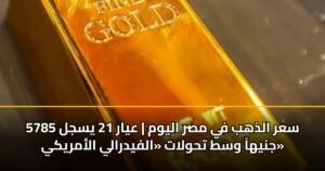سعر الذهب في مصر اليوم | عيار 21 يسجل 5785 جنيهاً وسط تحولات «الفيدرالي الأمريكي»